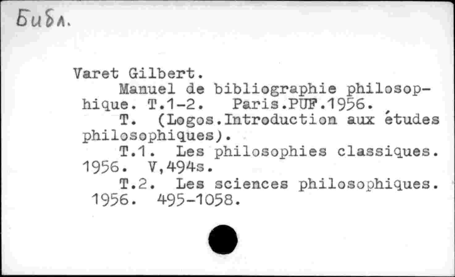 ﻿Varet Gilbert.
Manuel de bibliographie philosophique. T.1-2.	Paris.PUF. 19%.
T. (Logos.Introduction aux études philosophiques).
T.1. Les philosophies classiques.
1956. V,494s.
T.2. Les sciences philosophiques.
1956. 495-1058.